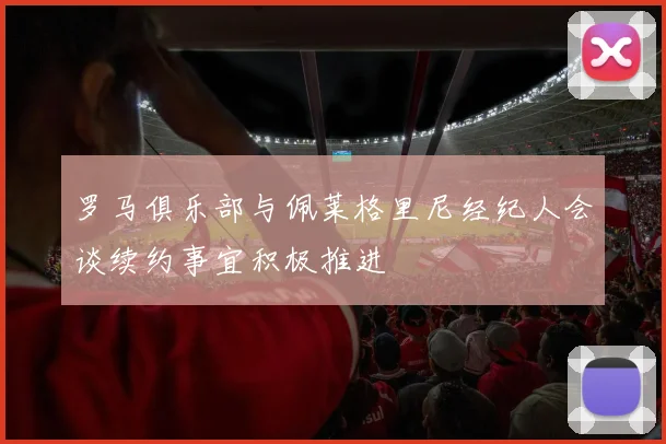 罗马俱乐部与佩莱格里尼经纪人会谈续约事宜积极推进