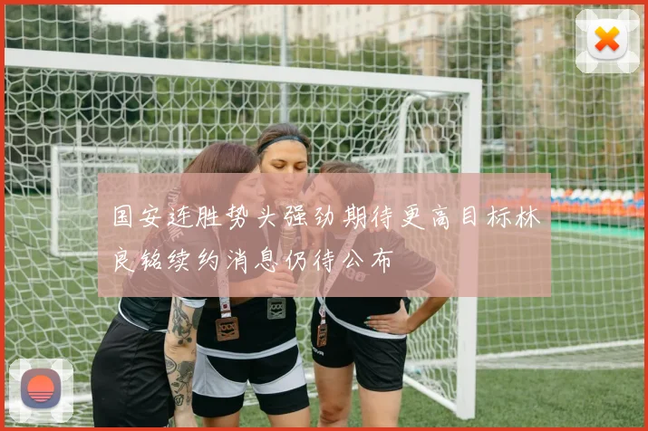 国安连胜势头强劲期待更高目标林良铭续约消息仍待公布