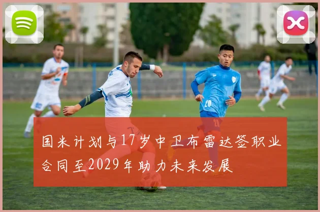 国米计划与17岁中卫布雷达签职业合同至2029年助力未来发展