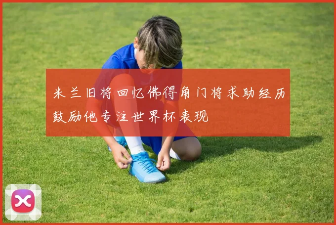 米兰旧将回忆佛得角门将求助经历鼓励他专注世界杯表现