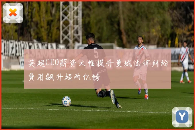 英超CEO薪资大幅提升曼城法律纠纷费用飙升超两亿镑