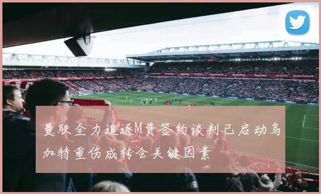 曼联全力追逐M费签约谈判已启动乌加特重伤成转会关键因素