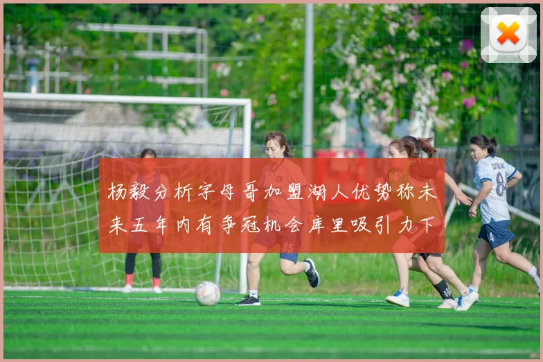 杨毅分析字母哥加盟湖人优势称未来五年内有争冠机会库里吸引力下降