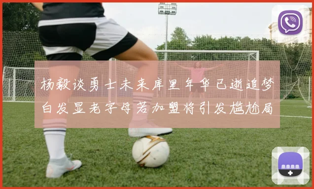 杨毅谈勇士未来库里年华已逝追梦白发显老字母若加盟将引发尴尬局面
