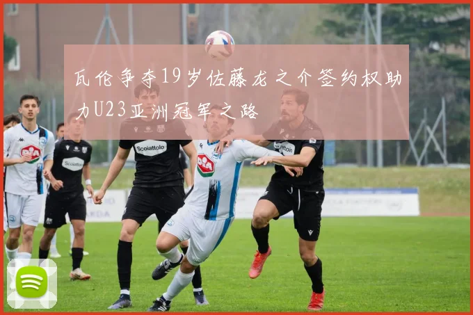 瓦伦争夺19岁佐藤龙之介签约权助力U23亚洲冠军之路