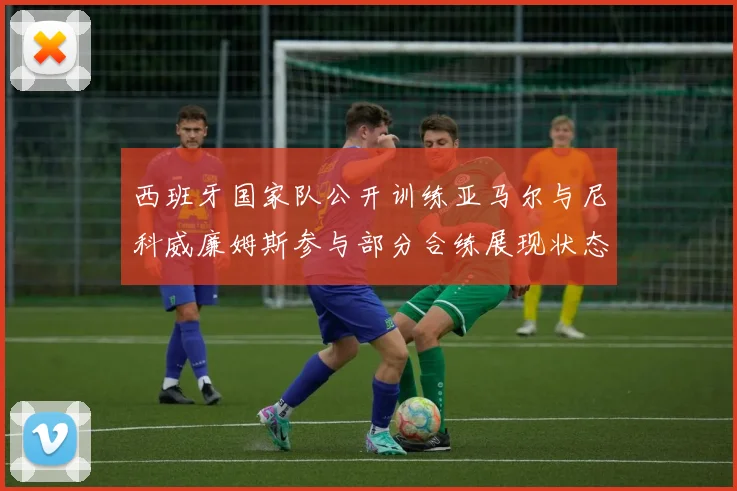 西班牙国家队公开训练亚马尔与尼科威廉姆斯参与部分合练展现状态
