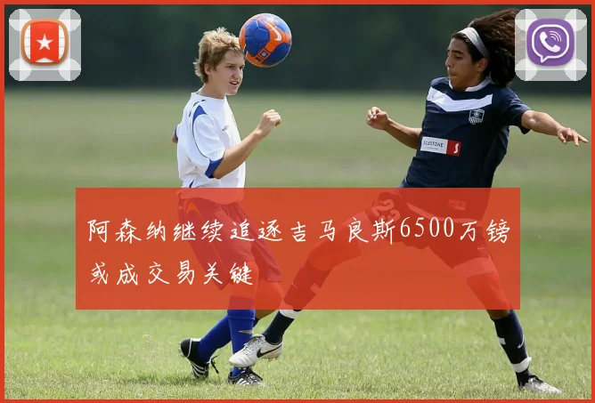 阿森纳继续追逐吉马良斯6500万镑或成交易关键