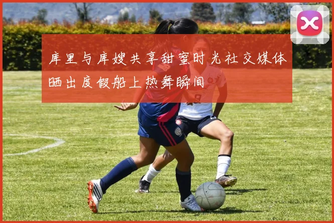 库里与库嫂共享甜蜜时光社交媒体晒出度假船上热舞瞬间